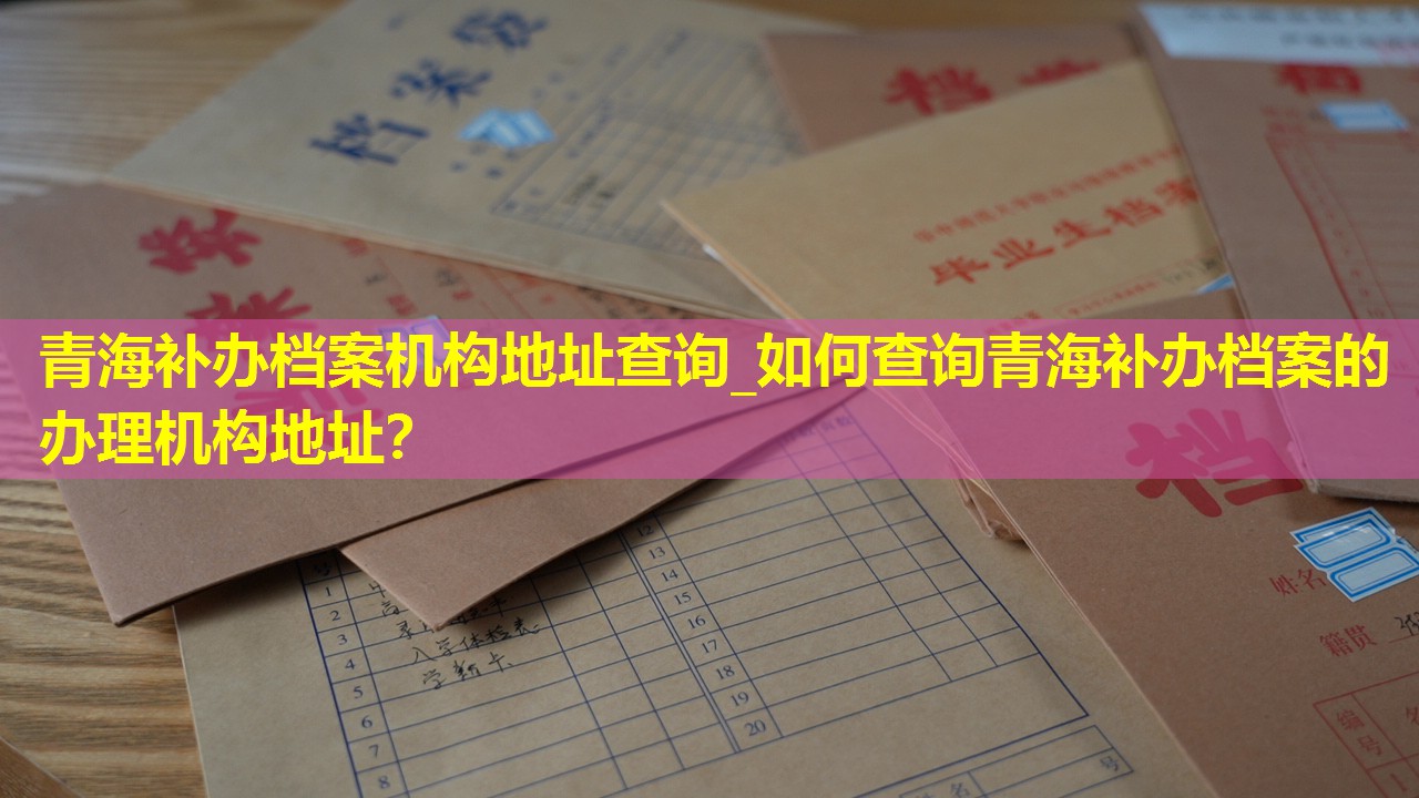 青海补办档案机构地址查询_如何查询青海补办档案的办理机构地址？