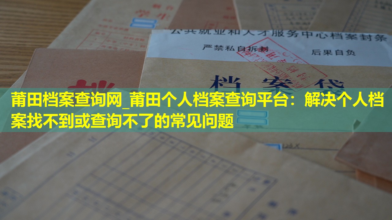 莆田档案查询网_莆田个人档案查询平台：解决个人档案找不到或查询不了的常见问题