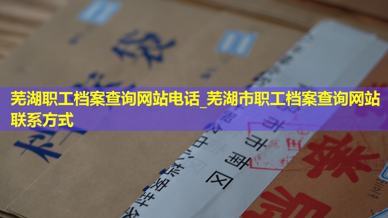 芜湖职工档案查询网站电话_芜湖市职工档案查询网站联系方式