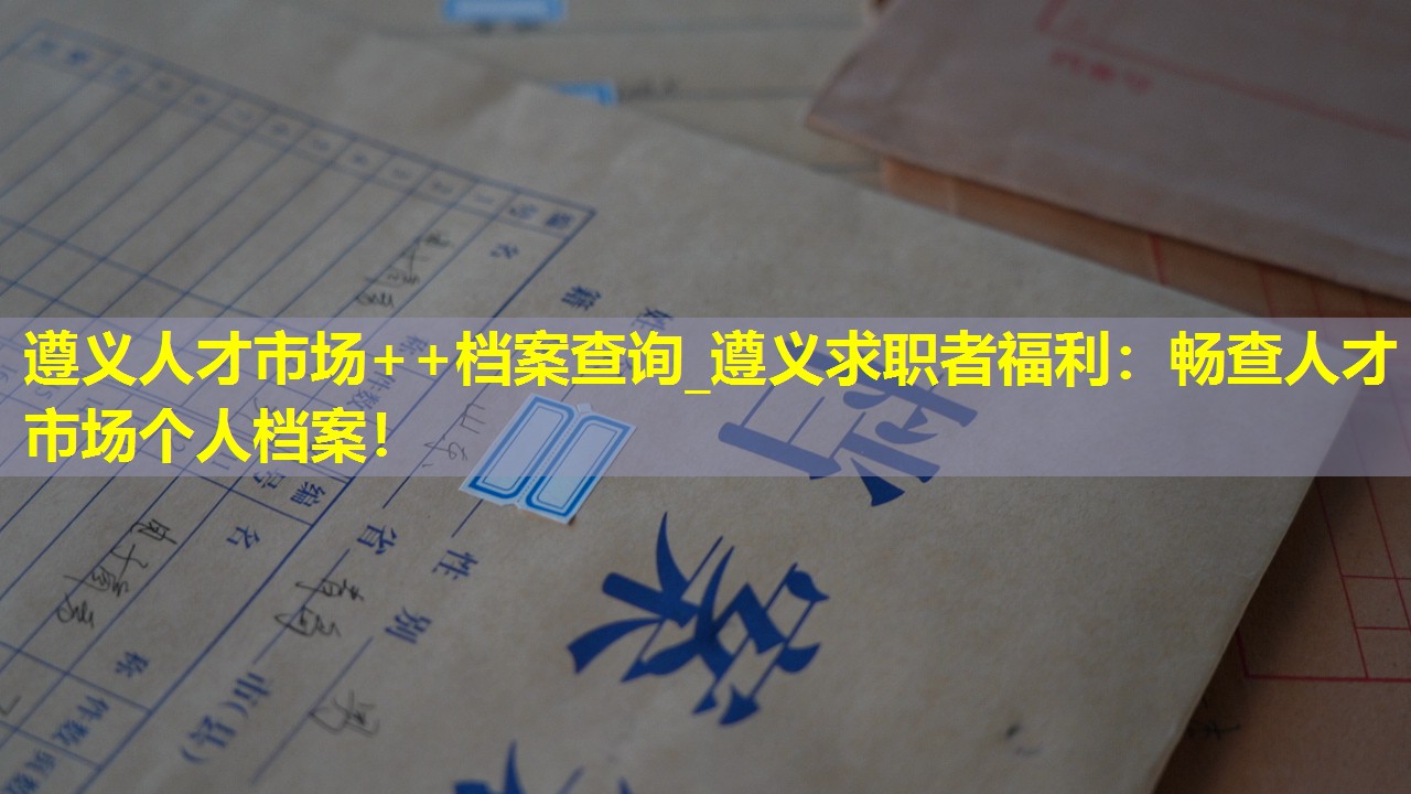 遵义人才市场++档案查询_遵义求职者福利：畅查人才市场个人档案！